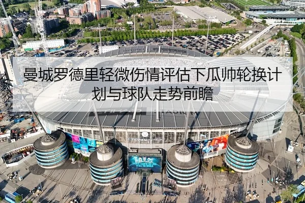 曼城罗德里轻微伤情评估下瓜帅轮换计划与球队走势前瞻