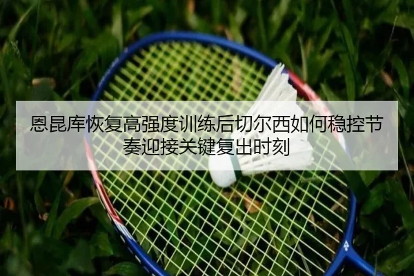 恩昆库恢复高强度训练后切尔西如何稳控节奏迎接关键复出时刻（kaiyun）