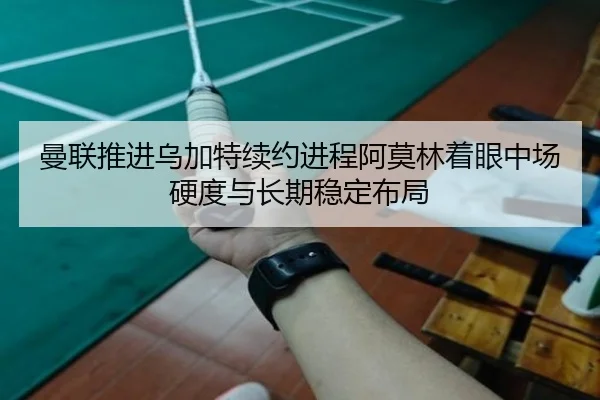 曼联推进乌加特续约进程阿莫林着眼中场硬度与长期稳定布局（kaiyun）